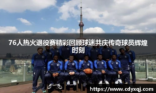 76人热火退役赛精彩回顾球迷共庆传奇球员辉煌时刻