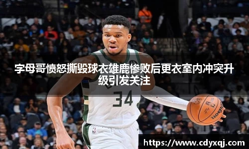 字母哥愤怒撕毁球衣雄鹿惨败后更衣室内冲突升级引发关注